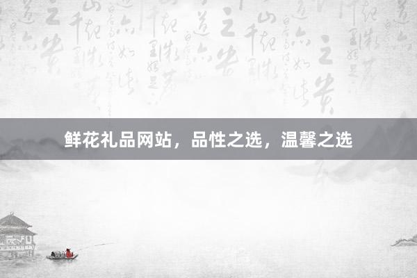 鲜花礼品网站，品性之选，温馨之选