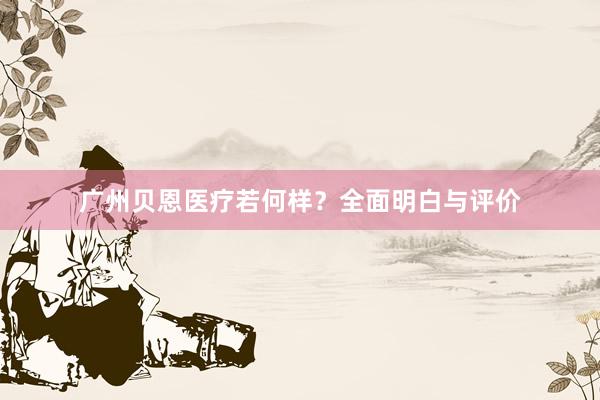 广州贝恩医疗若何样？全面明白与评价
